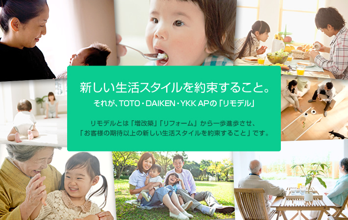 新しい生活スタイルを約束すること。それが、TOTO・DAIKEN・YKK APの「リモデル」。 リモデルとは「増改築」「リフォーム」から一歩前進させ、「お客様の期待以上の新しい生活スタイルを約束すること」です。