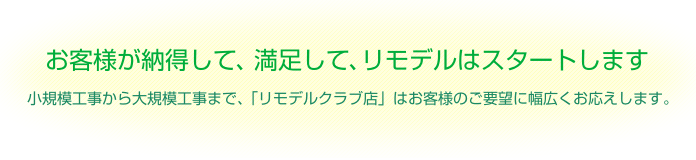 お客様が納得して、満足して、リモデルはスタートします。小規模工事から大規模工事まで、「リモデルクラブ店」はお客様のご要望に幅広くお応えします。