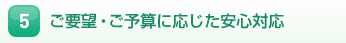 5.ご要望・ご予算に応じた安心対応