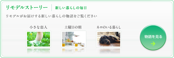 リモデルストーリー　新しい暮らしの毎日 リモデルがお届けする新しい暮らしの物語をご覧ください 小さな恋人　土曜日の朝　ネロのいる暮らし 物語を見る