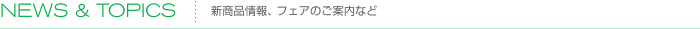 NEW & TOPICS |　新商品情報、フェアのご案内など