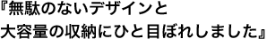 『無駄のないデザインと大容量の収納にひと目ぼれしました』