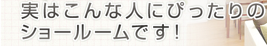 実はこんな人にぴったりのショールームです！