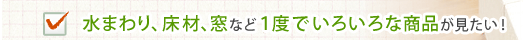 水まわり、床材、窓など1度でいろいろな商品が見たい！
