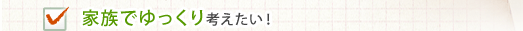 家族でゆっくり考えたい！