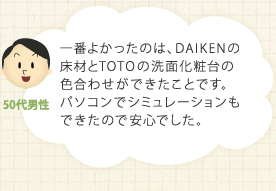 一番よかったのは、DAIKENの床材とTOTOの洗面化粧台の
色合わせができたことです。パソコンでシミュレーションもできたので安心でした。
