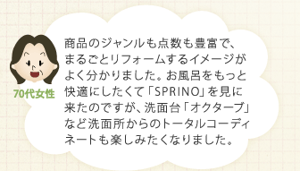 商品のジャンルも点数も豊富で、まるごとリフォームするイメージがよく分かりました。お風呂をもっと快適にしたくて「SPRINO」を見に来たのですが、洗面台「オクターブ」など洗面所からのトータルコーディネートも楽しみたくなりました。
