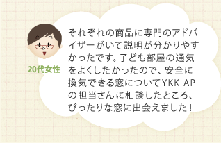 それぞれの商品に専門のアドバイザーがいて説明が分かりやすかったです。子ども部屋の通気をよくしたかったので、安全に換気できる窓についてYKK APの担当さんに相談したところ、ぴったりな窓に出会えました！