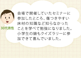 会場で開催していたセミナーに参加したところ、傷つきやすい床材の知識など知らなかったことを学べて勉強になりました。小学生の娘もクイズラリーに参加できて喜んでいました。