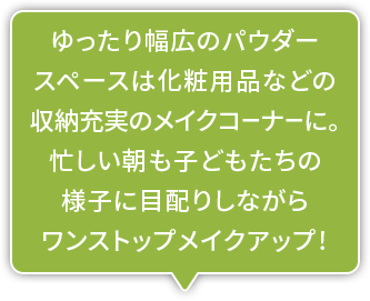 ゆったり幅広のパウダースペースは化粧用品などの収納充実のメイクコーナーに。忙しい朝も子どもたちの様子に目配りしながらワンストップメイクアップ！