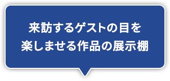 来訪するゲストの目を楽しませる作品の展示棚