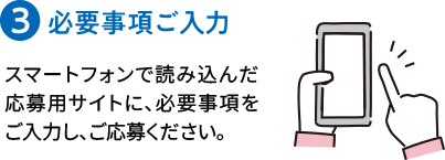 ３）必要事項ご入力 スマートフォンで読み込んだ応募用サイトに、必要事項をご入力し、ご応募ください。