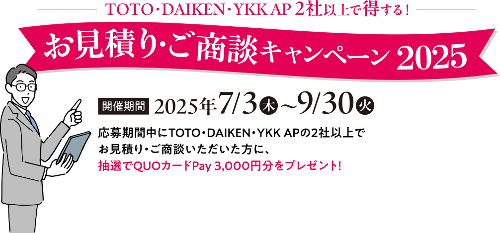TOTO・DAIKEN・YKKAP 2社以上で得する！ お見積もり・ご商談キャンペーン2025 開催期間
                    2025年7/3(木)～9/30(火) 応募期間中にTOTO・DAIKEN・YKK APの2社以上でお見積り・ご商談いただいた方に、抽選でQUOカードPay 3,000円分をプレゼント！