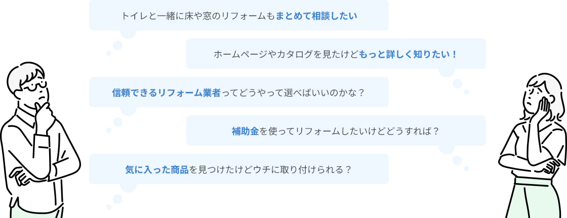 トイレと一緒に床や窓のリフォームもまとめて相談したい ホームページやカタログを見たけどもっと詳しく知りたい！ 信頼できるリフォーム業者ってどうやって選べばいいのかな？ 補助金を使ってリフォームしたいけどどうすれば？ 気に入った商品を見つけたけどウチに取り付けられる？