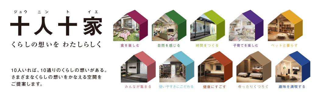 新プラン登場! 十人十家 くらしの想いを わたしらしく 10人いれば、10通りのくらしの想いがある。さまざまなくらしの想いをかなえる空間をご提案します。