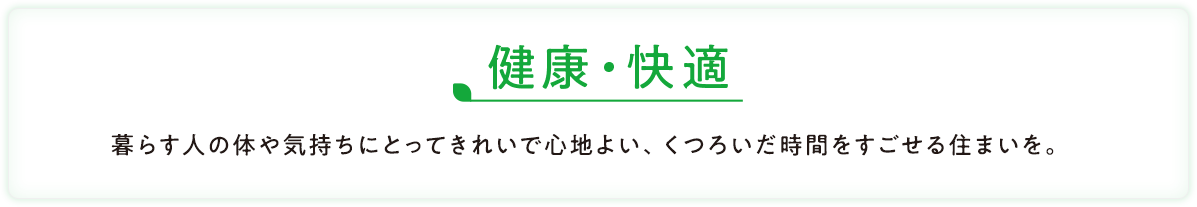 健康・快適 暮らす人の体や気持ちにとってきれいで心地よい、くつろいだ時間をすごせる住まいを。