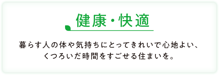 健康・快適 暮らす人の体や気持ちにとってきれいで心地よい、くつろいだ時間をすごせる住まいを。